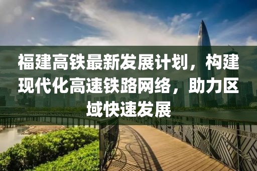 福建高铁最新发展计划，构建现代化高速铁路网络，助力区域快速发展