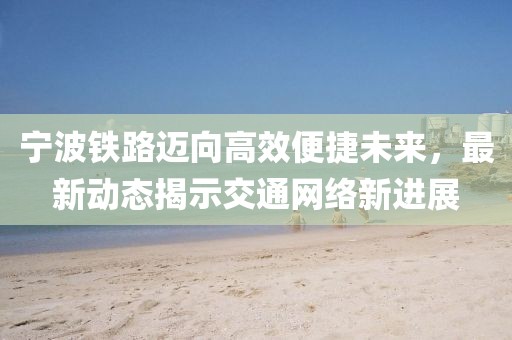宁波铁路迈向高效便捷未来，最新动态揭示交通网络新进展