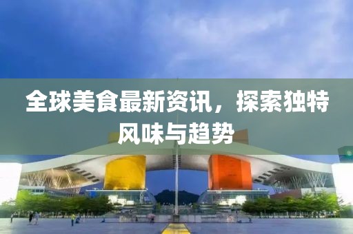 全球美食最新资讯，探索独特风味与趋势