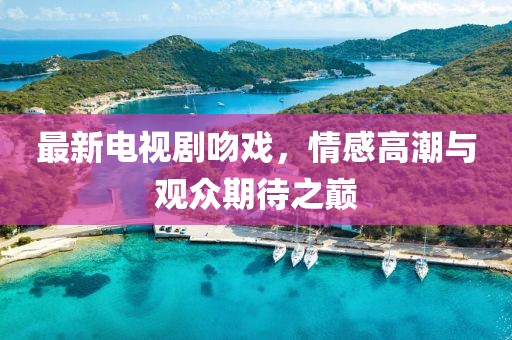 最新电视剧吻戏，情感高潮与观众期待之巅
