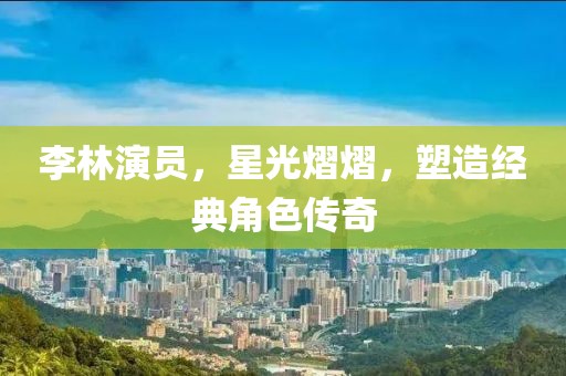 李林演员，星光熠熠，塑造经典角色传奇