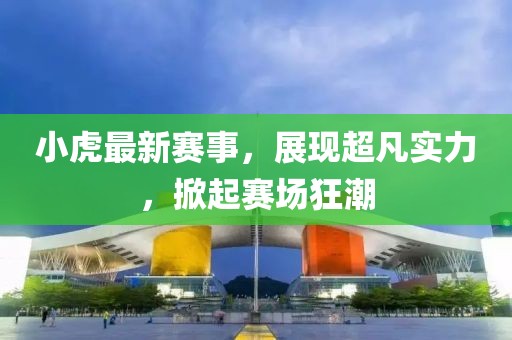 小虎最新赛事，展现超凡实力，掀起赛场狂潮
