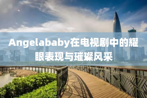 Angelababy在电视剧中的耀眼表现与璀璨风采