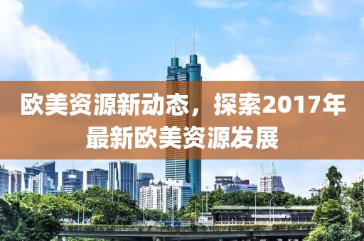 欧美资源新动态，探索2017年最新欧美资源发展