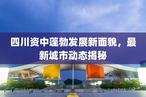 四川资中蓬勃发展新面貌，最新城市动态揭秘