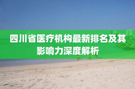 四川省医疗机构最新排名及其影响力深度解析