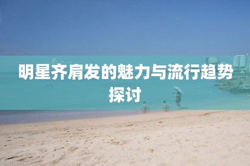 明星齐肩发的魅力与流行趋势探讨