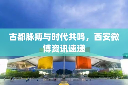 古都脉搏与时代共鸣，西安微博资讯速递
