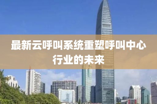 最新云呼叫系统重塑呼叫中心行业的未来