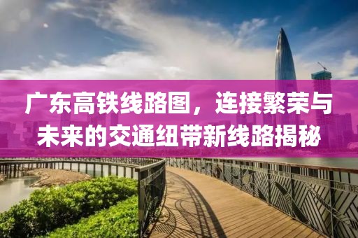 广东高铁线路图，连接繁荣与未来的交通纽带新线路揭秘