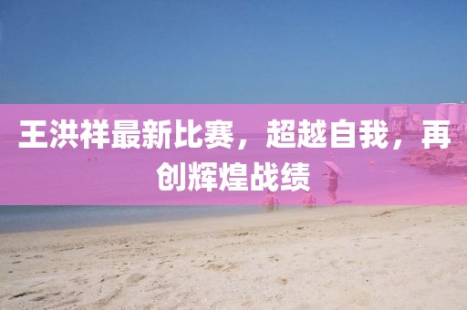 王洪祥最新比赛，超越自我，再创辉煌战绩