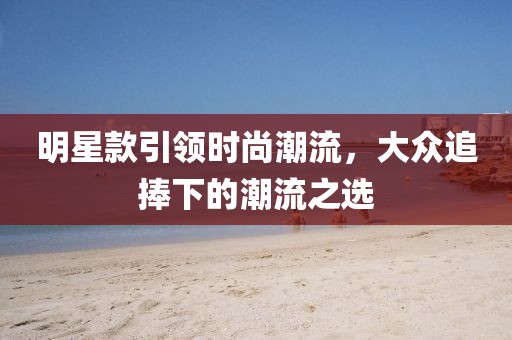 明星款引领时尚潮流，大众追捧下的潮流之选