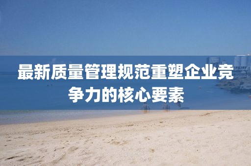 最新质量管理规范重塑企业竞争力的核心要素
