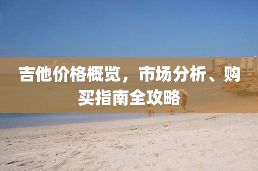吉他价格概览，市场分析、购买指南全攻略