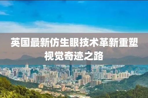 英国最新仿生眼技术革新重塑视觉奇迹之路