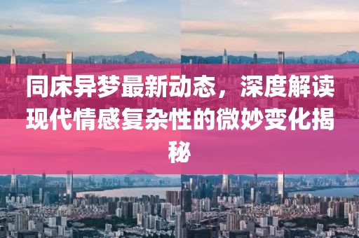 同床异梦最新动态，深度解读现代情感复杂性的微妙变化揭秘
