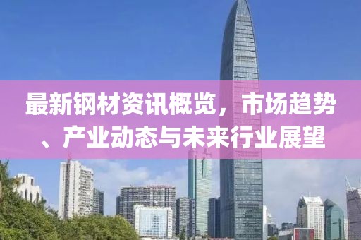 最新钢材资讯概览，市场趋势、产业动态与未来行业展望