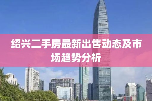 绍兴二手房最新出售动态及市场趋势分析