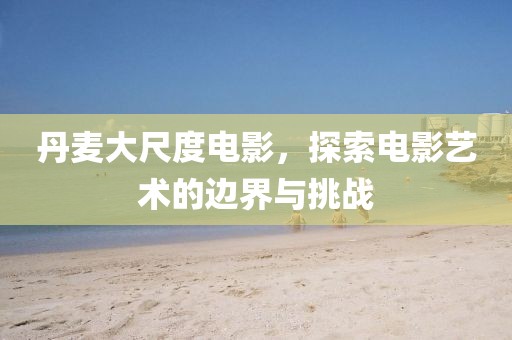 丹麦大尺度电影，探索电影艺术的边界与挑战
