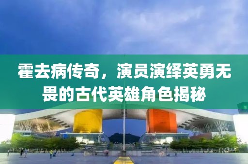 霍去病传奇，演员演绎英勇无畏的古代英雄角色揭秘