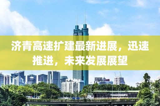 济青高速扩建最新进展，迅速推进，未来发展展望