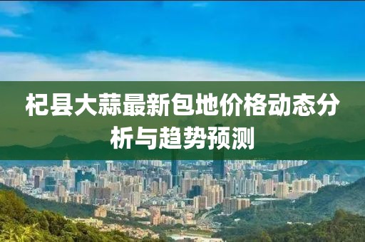 杞县大蒜最新包地价格动态分析与趋势预测