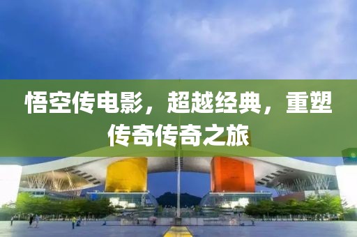 悟空传电影，超越经典，重塑传奇传奇之旅