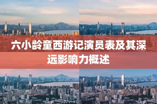 六小龄童西游记演员表及其深远影响力概述