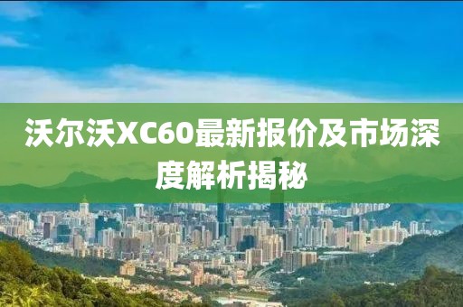 沃尔沃XC60最新报价及市场深度解析揭秘