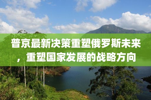 普京最新决策重塑俄罗斯未来，重塑国家发展的战略方向