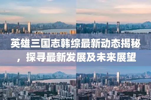 英雄三国志韩综最新动态揭秘，探寻最新发展及未来展望