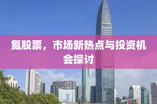 氮股票，市场新热点与投资机会探讨