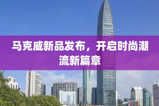 马克威新品发布，开启时尚潮流新篇章