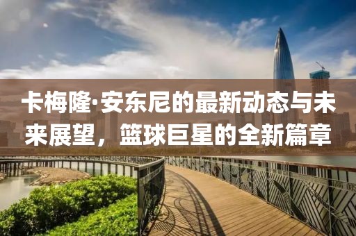 卡梅隆·安东尼的最新动态与未来展望，篮球巨星的全新篇章