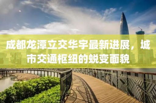 成都龙潭立交华宇最新进展，城市交通枢纽的蜕变面貌
