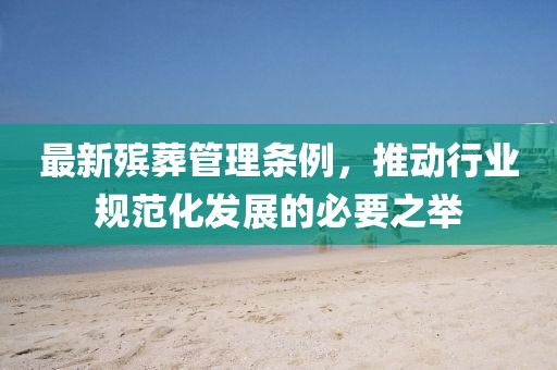 最新殡葬管理条例，推动行业规范化发展的必要之举