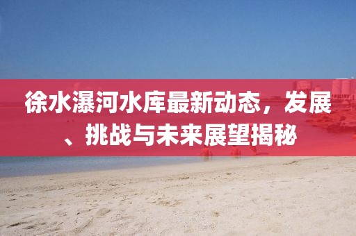 徐水瀑河水库最新动态，发展、挑战与未来展望揭秘