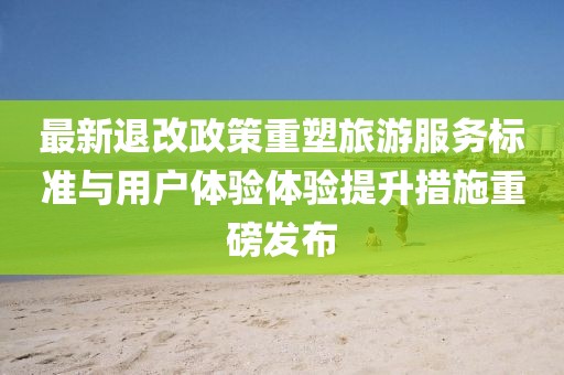 最新退改政策重塑旅游服务标准与用户体验体验提升措施重磅发布
