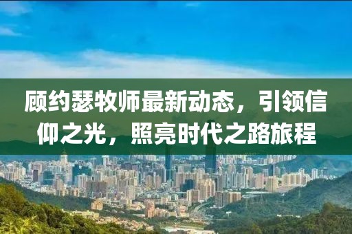 顾约瑟牧师最新动态，引领信仰之光，照亮时代之路旅程