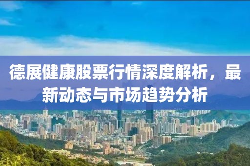 德展健康股票行情深度解析，最新动态与市场趋势分析