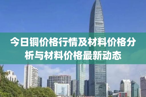 今日铜价格行情及材料价格分析与材料价格最新动态