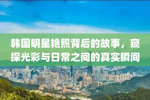 韩国明星艳照背后的故事，窥探光彩与日常之间的真实瞬间