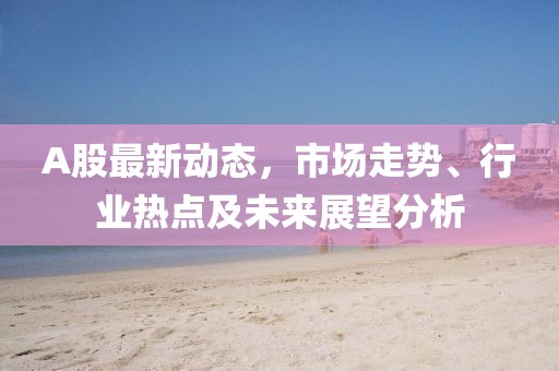 A股最新动态，市场走势、行业热点及未来展望分析