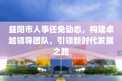 益阳市人事任免动态，构建卓越领导团队，引领新时代发展之路