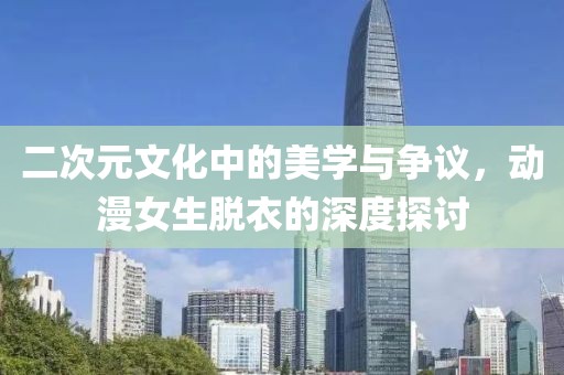 二次元文化中的美学与争议，动漫女生脱衣的深度探讨