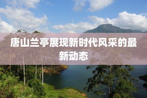 唐山兰亭展现新时代风采的最新动态