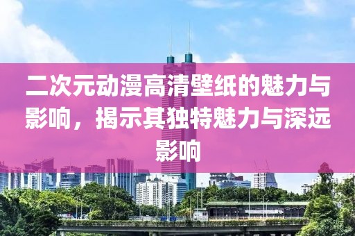 二次元动漫高清壁纸的魅力与影响，揭示其独特魅力与深远影响