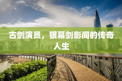 古剑演员，银幕剑影间的传奇人生