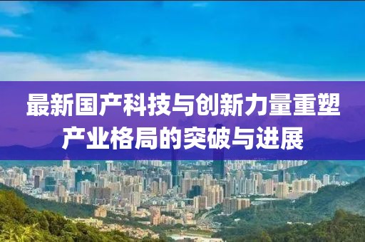 最新国产科技与创新力量重塑产业格局的突破与进展