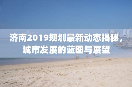 济南2019规划最新动态揭秘，城市发展的蓝图与展望